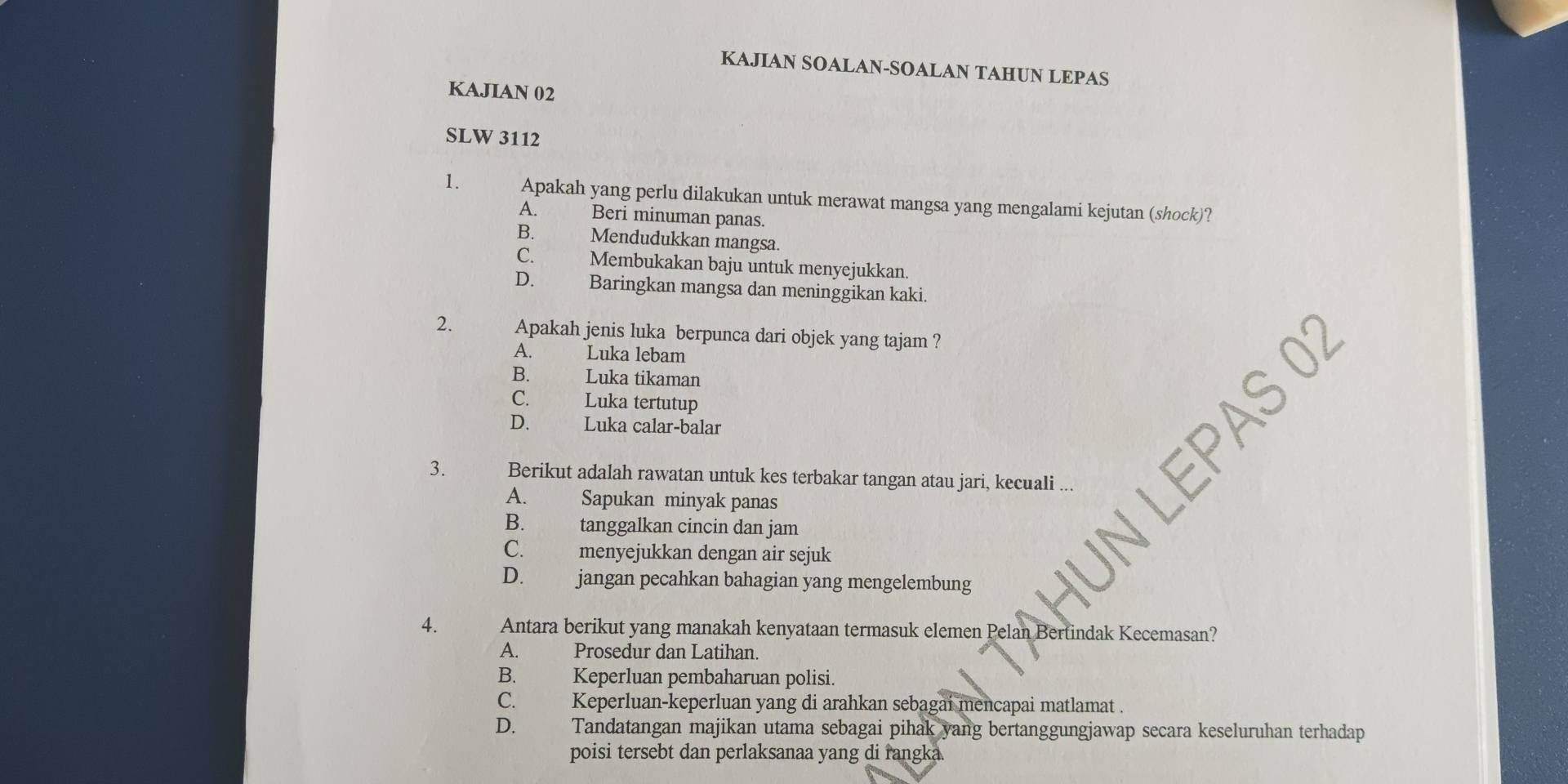 KAJIAN SOALAN-SOALAN TAHUN LEPAS
KAJIAN 02
SLW 3112
1. Apakah yang perlu dilakukan untuk merawat mangsa yang mengalami kejutan (shock)?
A. Beri minuman panas.
B. Mendudukkan mangsa.
C. Membukakan baju untuk menyejukkan.
D. Baringkan mangsa dan meninggikan kaki.
2. Apakah jenis luka berpunca dari objek yang tajam ?
A. Luka lebam
B. Luka tikaman
C. Luka tertutup
S 02
D. Luka calar-balar
3. Berikut adalah rawatan untuk kes terbakar tangan atau jari, kecuali
A. Sapukan minyak panas
B. tanggalkan cincin dan jam
C. menyejukkan dengan air sejuk
D. jangan pecahkan bahagian yang mengelembung
4. Antara berikut yang manakah kenyataan termasuk elemen Pelan Bertindak Kecemasan?
A. Prosedur dan Latihan.
B. Keperluan pembaharuan polisi.
C. Keperluan-keperluan yang di arahkan sebagai mencapai matlamat .
D. Tandatangan majikan utama sebagai pihak yang bertanggungjawap secara keseluruhan terhadap
poisi tersebt dan perlaksanaa yang di rangka.