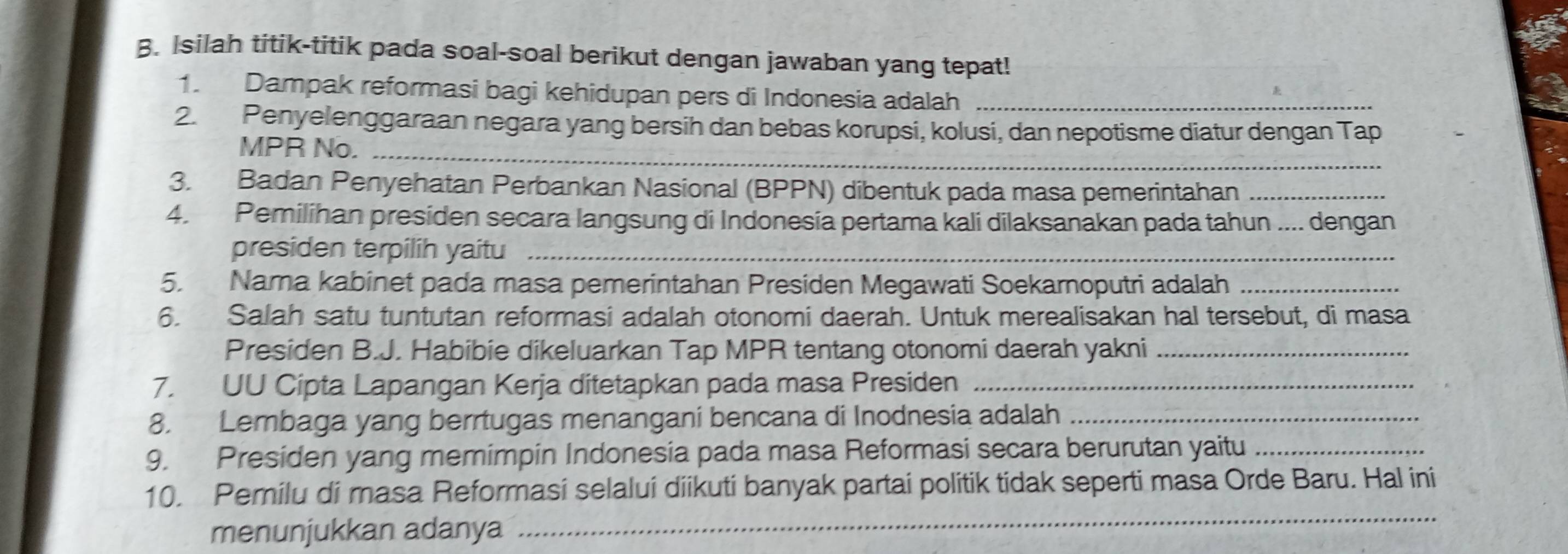 Isilah titik-titik pada soal-soal berikut dengan jawaban yang tepat! 
1. Dampak reformasi bagi kehidupan pers di Indonesia adalah_ 
2. Penyelenggaraan negara yang bersih dan bebas korupsi, kolusi, dan nepotisme diatur dengan Tap 
MPR No._ 
3. Badan Penyehatan Perbankan Nasional (BPPN) dibentuk pada masa pemerintahan_ 
4. Pemilihan presiden secara langsung di Indonesia pertama kali dilaksanakan pada tahun .... dengan 
presiden terpilih yaitu_ 
5. Nama kabinet pada masa pemerintahan Presiden Megawati Soekarnoputri adalah_ 
6. Salah satu tuntutan reformasi adalah otonomi daerah. Untuk merealisakan hal tersebut, di masa 
Presiden B.J. Habibie dikeluarkan Tap MPR tentang otonomi daerah yakni_ 
7. UU Cipta Lapangan Kerja ditetapkan pada masa Presiden_ 
8. Lembaga yang berrtugas menangani bencana di Inodnesia adalah_ 
9. Presiden yang memimpin Indonesia pada masa Reformasi secara berurutan yaitu_ 
_ 
10. Pemilu di masa Reformasi selalui diikuti banyak partai politik tidak seperti masa Orde Baru. Hal ini 
menunjukkan adanya