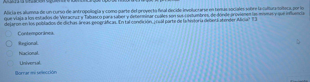 Analiza la situación siguiente e identífca que tipo de histon.
Alicia es alumna de un curso de antropología y como parte del proyecto final decide involucrarse en temas sociales sobre la cultura tolteca, por lo
que viaja a los estados de Veracruz y Tabasco para saber y determinar cuáles son sus costumbres, de dónde provienen las mismas y qué influencia
dejaron en los poblados de dichas áreas geográficas. En tal condición, ¿cuál parte de la historia deberá atender Alicia? T3
Contemporánea.
Regional.
Nacional.
Universal.
Borrar mi selección
Siauiente