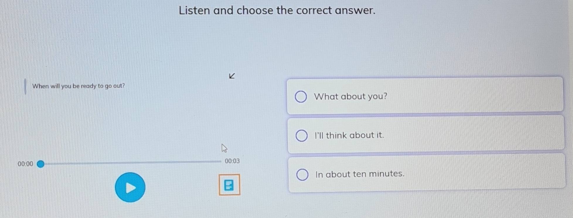 Listen and choose the correct answer. 
When will you be ready to go out? 
What about you? 
I'll think about it. 
00:00 00:03 
In about ten minutes.