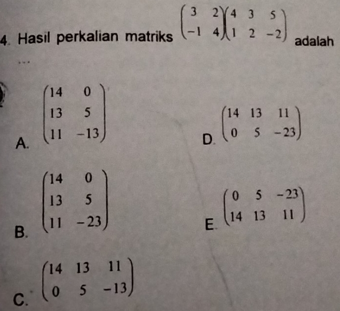 Hasil perkalian matriks beginpmatrix 3&2 -1&4endpmatrix beginpmatrix 4&3&5 1&2&-2endpmatrix adalah
A. beginpmatrix 14&0 13&5 11&-13endpmatrix
D. beginpmatrix 14&13&11 0&5&-23endpmatrix
B. beginpmatrix 14&0 13&5 11&-23endpmatrix
E beginpmatrix 0&5&-23 14&13&11endpmatrix
C. beginpmatrix 14&13&11 0&5&-13endpmatrix