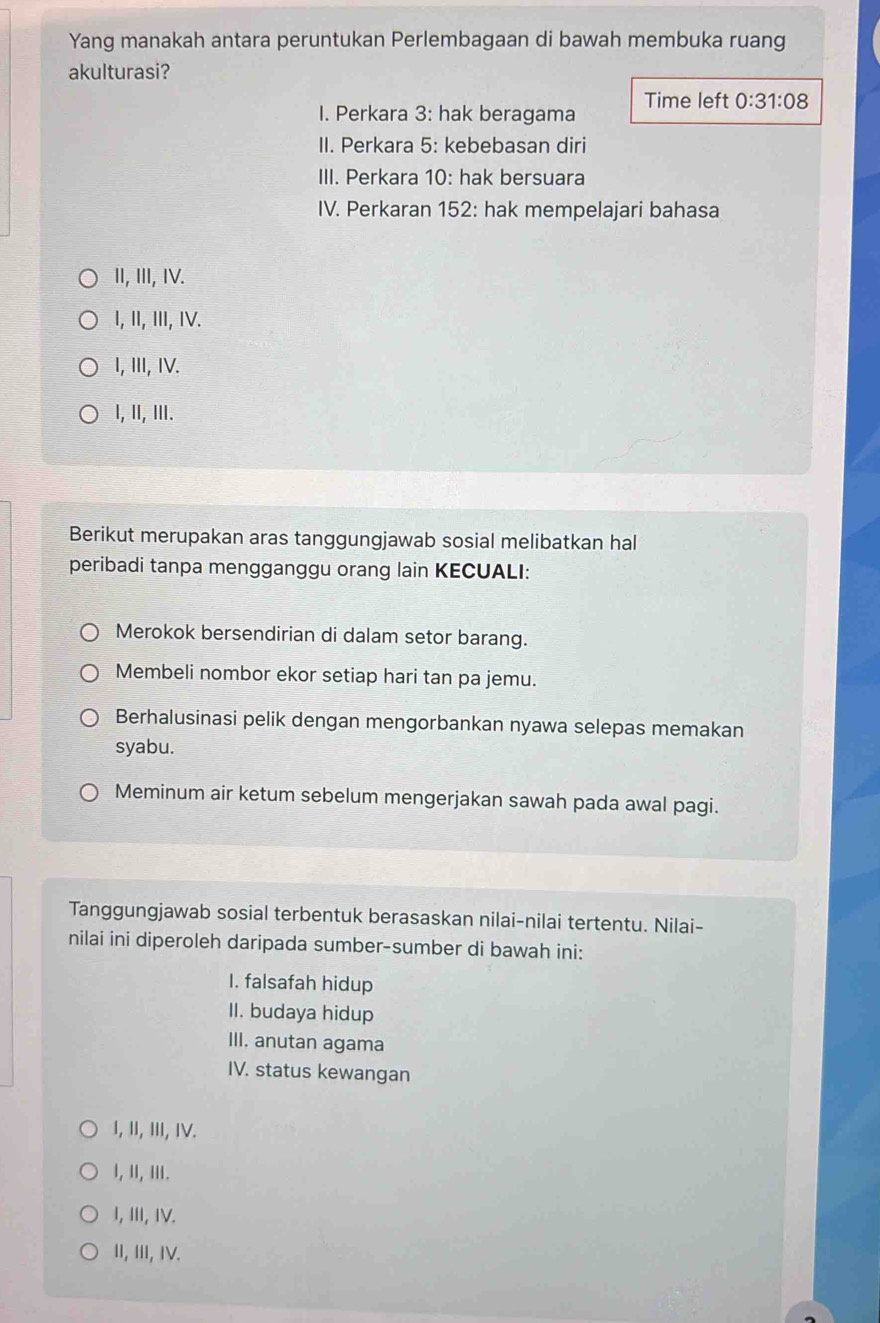 Yang manakah antara peruntukan Perlembagaan di bawah membuka ruang
akulturasi?
I. Perkara 3: hak beragama Time left 0:31:08
II. Perkara 5: kebebasan diri
III. Perkara 10: hak bersuara
IV. Perkaran 152: hak mempelajari bahasa
II, III, IV.
I, II, III, IV.
I, ⅢII, IV.
I, II, III.
Berikut merupakan aras tanggungjawab sosial melibatkan hal
peribadi tanpa mengganggu orang lain KECUALI:
Merokok bersendirian di dalam setor barang.
Membeli nombor ekor setiap hari tan pa jemu.
Berhalusinasi pelik dengan mengorbankan nyawa selepas memakan
syabu.
Meminum air ketum sebelum mengerjakan sawah pada awal pagi.
Tanggungjawab sosial terbentuk berasaskan nilai-nilai tertentu. Nilai-
nilai ini diperoleh daripada sumber-sumber di bawah ini:
I. falsafah hidup
II. budaya hidup
III. anutan agama
IV. status kewangan
I, II, III, IV.
I, II, III.
I, III, IV.
II, III, IV.