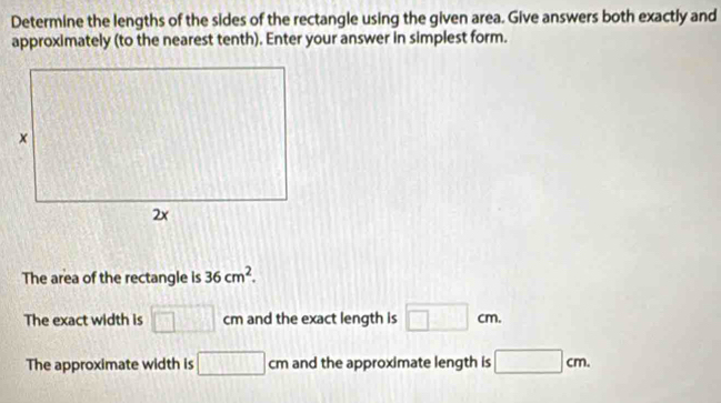 Determine the lengths of the sides of the rectangle using the given area. Give answers both exactly and
approximately (to the nearest tenth). Enter your answer in simplest form.
The area of the rectangle is 36cm^2. 
The exact width is □ cm and the exact length is □ cm.
The approximate width is □ cm and the approximate length is □ cm.