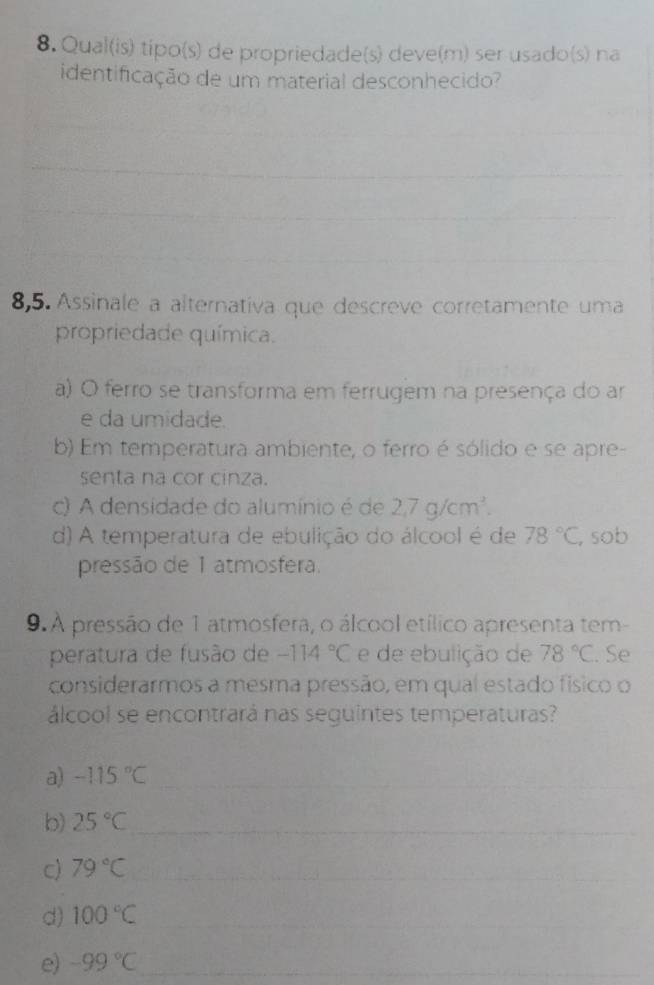 Qual(is) tipo(s) de propriedade(s) deve(m) ser usado(s) na
identificação de um material desconhecido?
_
_
__
_
_
8,5. Assinale a alternativa que descreve corretamente uma
propriedade química.
a) O ferro se transforma em ferrugem na presença do ar
e da umidade.
b) Em temperatura ambiente, o ferro é sólido e se apre-
senta na cor cinza.
c) A densidade do alumínio é de 2,7g/cm^3.
d) A temperatura de ebulição do álcool é de 78°C , sob
pressão de 1 atmosfera.
9. A pressão de 1 atmosfera, o álcool etílico apresenta tem-
peratura de fusão de -114°C e de ebulição de 78°C. Se
considerarmos a mesma pressão, em qual estado físico o
álcool se encontrará nas seguintes temperaturas?
a) -115°C _
b) 25°C _
c) 79°C _
d) 100°C _
e) -99°C _