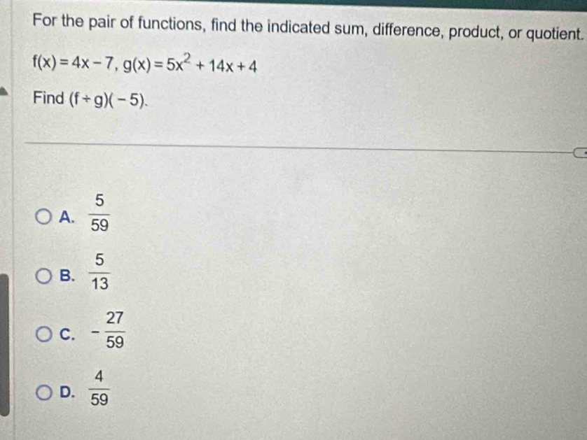 For the pair of functions, find the indicated sum, difference, product, or quotient.
f(x)=4x-7, g(x)=5x^2+14x+4
Find (f/ g)(-5).
A.  5/59 
B.  5/13 
C. - 27/59 
D.  4/59 