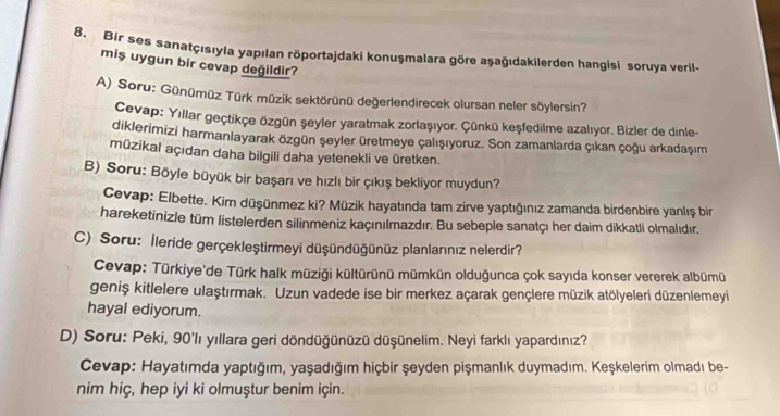 Bir ses sanatçısıyla yapılan röportajdaki konuşmalara göre aşağıdakilerden hangisi soruya veril.
miş uygun bir cevap değildir?
A) Soru: Günümüz Türk müzik sektörünü değerlendirecek olursan neler söylersin?
Cevap: Yıllar geçtikçe özgün şeyler yaratmak zorlaşıyor. Çünkü keşfedilme azalıyor. Bizler de dinle-
diklerimizi harmanlayarak özgün şeyler üretmeye çalışıyoruz. Son zamanlarda Çıkan çoğu arkadaşım
mūzikal açıdan daha bilgili daha yetenekli ve üretken.
B) Soru: Böyle büyük bir başarı ve hızlı bir Çıkış bekliyor muydun?
Cevap: Elbette. Kim düşünmez ki? Müzik hayatında tam zirve yaptığınız zamanda birdenbire yanlış bir
hareketinizle tüm listelerden silinmeniz kaçınılmazdır. Bu sebeple sanatçı her daim dikkatli olmalıdır.
C) Soru: İleride gerçekleştirmeyi düşündüğünüz planlarınız nelerdir?
Cevap: Türkiye'de Türk halk müziği kültürünü mümkün olduğunca çok sayıda konser vererek albümü
geniş kitlelere ulaştırmak. Uzun vadede ise bir merkez açarak gençlere müzik atölyeleri düzenlemeyi
hayal ediyorum.
D) Soru: Peki, 90'lı yıllara geri döndüğünüzü düşünelim. Neyi farklı yapardınız?
Cevap: Hayatımda yaptığım, yaşadığım hiçbir şeyden pişmanlık duymadım. Keşkelerim olmadı be-
nim hiç, hep iyi ki olmuştur benim için.