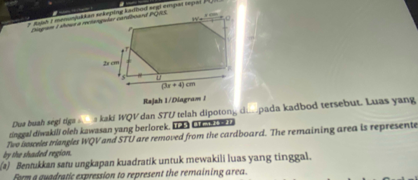 Rajah 1/Diagram 1
Dua buah segi tiga s__ a kaki WQV dan STU telah dipotong dum pada kadbod tersebut. Luas yang
tinggal diwakili oleh kawasan yang berlorek. 1 C    
Two isosceles triangles WQV and STU are removed from the cardboard. The remaining area is represente
by the shaded region.
(a) Bentukkan satu ungkapan kuadratik untuk mewakili luas yang tinggal.
Form a quadratic expression to represent the remaining area.