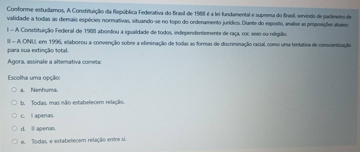 Conforme estudamos, A Constituição da República Federativa do Brasil de 1988 é a lei fundamental e suprema do Brasil, servindo de parâmetro de
validade a todas as demais espécies normativas, situando-se no topo do ordenamento jurídico. Diante do exposto, analise as proposições abaixos
l - A Constituição Federal de 1988 abordou a igualdade de todos, independentemente de raça, cor, sexo ou religião.
II - A ONU, em 1996, elaborou a convenção sobre a eliminação de todas as formas de discriminação racial, como uma tentativa de conscientização
para sua extinção total.
Agora, assinale a alternativa correta:
Escolha uma opção:
a. Nenhuma.
b. Todas, mas não estabelecem relação.
c. I apenas.
d. ll apenas.
e. Todas, e estabelecem relação entre si.