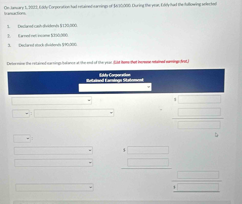 On January 1, 2022, Eddy Corporation had retained earnings of $610,000. During the year, Eddy had the following selected 
transactions. 
1. Declared cash dividends $120,000. 
2. Earned net income $350,000. 
3. Declared stock dividends $90,000. 
Determine the retained earnings balance at the end of the year. (List items that increase retained earnings first.) 
Eddy Corporation 
Retained Earnings Statement 
□
□ : □
beginarrayr $□ □ □ endarray
□ : 
□ □ 
(- 
□
beginarrayr 5□  □ endarray
v
 □ /5□  