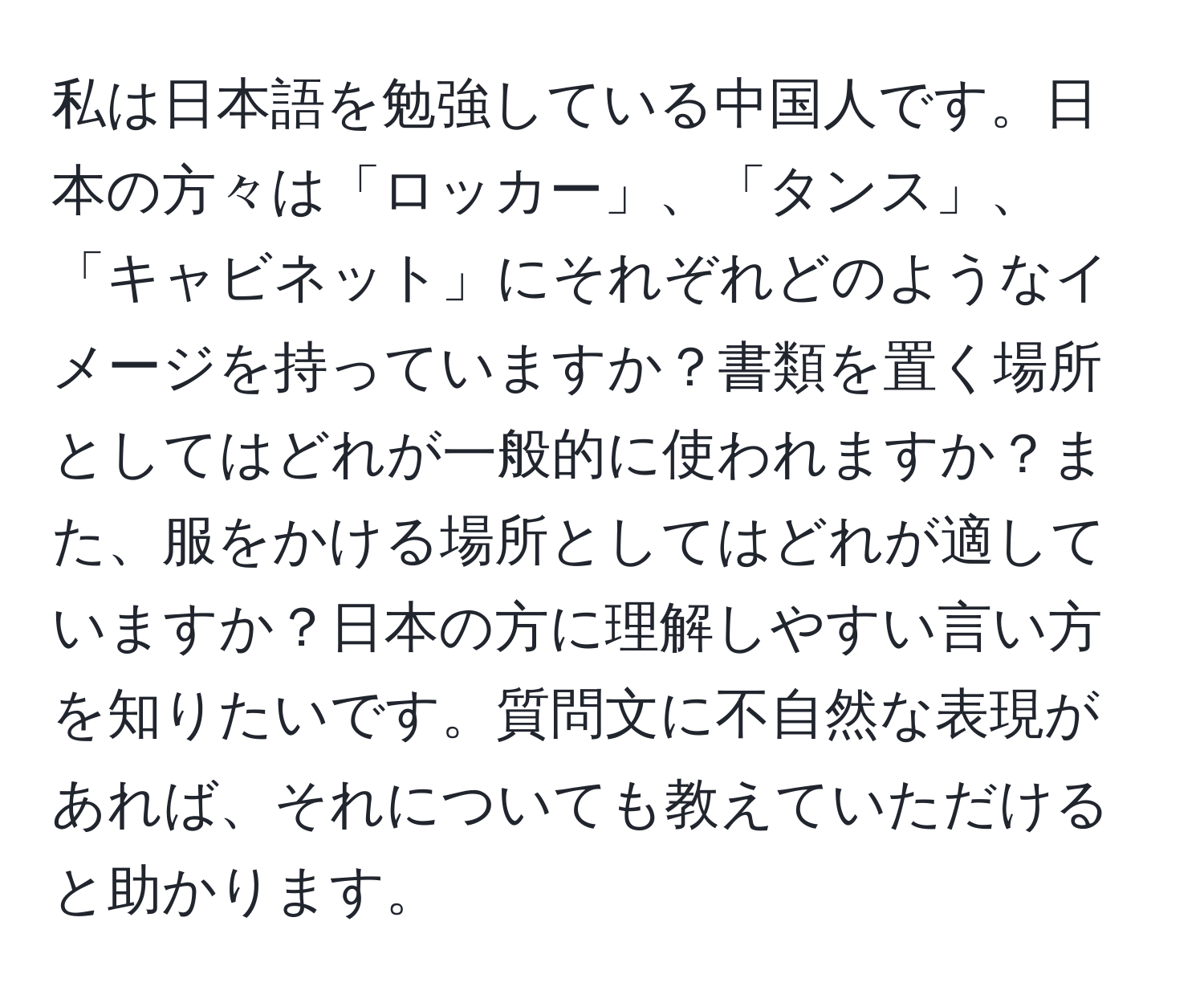 私は日本語を勉強している中国人です。日本の方々は「ロッカー」、「タンス」、「キャビネット」にそれぞれどのようなイメージを持っていますか？書類を置く場所としてはどれが一般的に使われますか？また、服をかける場所としてはどれが適していますか？日本の方に理解しやすい言い方を知りたいです。質問文に不自然な表現があれば、それについても教えていただけると助かります。