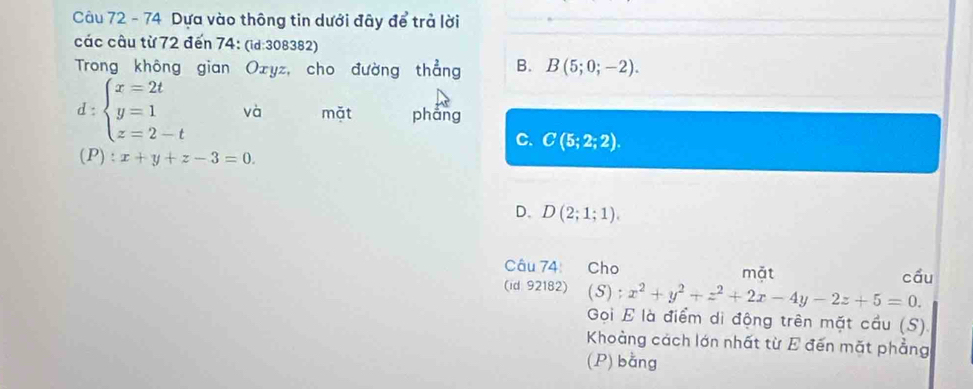 Dựa vào thông tin dưới đây de trả lời
các câu từ 72 đến 74: (id:308382)
Trong không gian Oxyz, cho đường thẳng B. B(5;0;-2). 
□ 
1: beginarrayl x=2t y=1 z=2-tendarray. và mặt phang
C. C(5;2;2). 
(P ):x+y+z-3=0.
D. D(2;1;1). 
Câu 74: Cho mặt
(id 92182) (S):x^2+y^2+z^2+2x-4y-2z+5=0. cầu
Gọi E là điểm di động trên mặt cầu (S).
Khoàng cách lớn nhất từ E đến mặt phẳng
(P) bằng