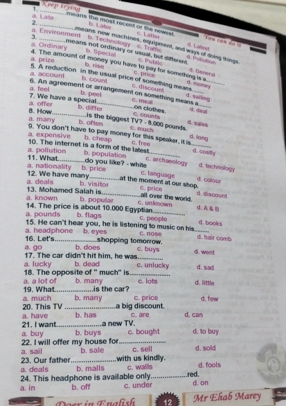 Keep trying
a. Late
2. _b. Later
means the most recent or the newest c. Latter d. Latest
a. Environment
*You can do  iỉ
b. Technology
3. _means not ordinary or usual, but different. c. Traffic
means new machines, equipment, and ways of doing things d. Pollution
a. Ordinary b. Specia c. Public
a. prize
b. rise
4. The amount of money you have to pay for something is a c. price moWY
d. General
a. account b. count
5. A reduction in the usual price of something means... c. discount d. sailing
a. feel b. peel
6. An agreement or arrangement on something means a  .....
7. We have a special c. meal
a. offer
_
8. How b. differ d. deal
C. counts on clothes
a. many b. often
d. sales
is the biggest TV? - 8.000 pounds. c. much d. long
9. You don't have to pay money for this speaker, it is c. free
a. expensive b. cheap
10. The internet is a form of the latest d. costly
a. pollution b. population_
c. archaeology d. technology
11. What _do you like? - white c. language
a. nationality b. price
12. We have many_ at the moment at our shop.
d. colour
a. deals b. visitor c. price all over the world. d. discount
13. Mohamed Salah is
a. known b. popular c. unknown
_
14. The price is about 10.000 Egyptian d. A & B
a. pounds b. flags c. people d. books
15. He can't hear you, he is listening to music on his.
a. headphone b. eyes c. nose _d. hair comb
16. Let's _shopping tomorrow.
a. go b. does c. buys d. went
17. The car didn't hit him, he was_
a. lucky b. dead c. unlucky d. sad
18. The opposite of " much" is_
a. a lot of b. many c. lots
19. What _is the car? d. little
a. much b. many c. price d. few
20. This TV _La big discount.
a. have b. has c. are d, can
21. I want _a new TV.
a. buy b. buys c. bought d, to buy
22. I will offer my house for_
a. sail b. sale c. sell d. sold
23. Our father_ with us kindly.
a. deals b. malls c. walls d. fools
24. This headphone is available only_ red.
a. in b. off c. under d. on
Doer in Enalish 12 Mr Ehab Marey