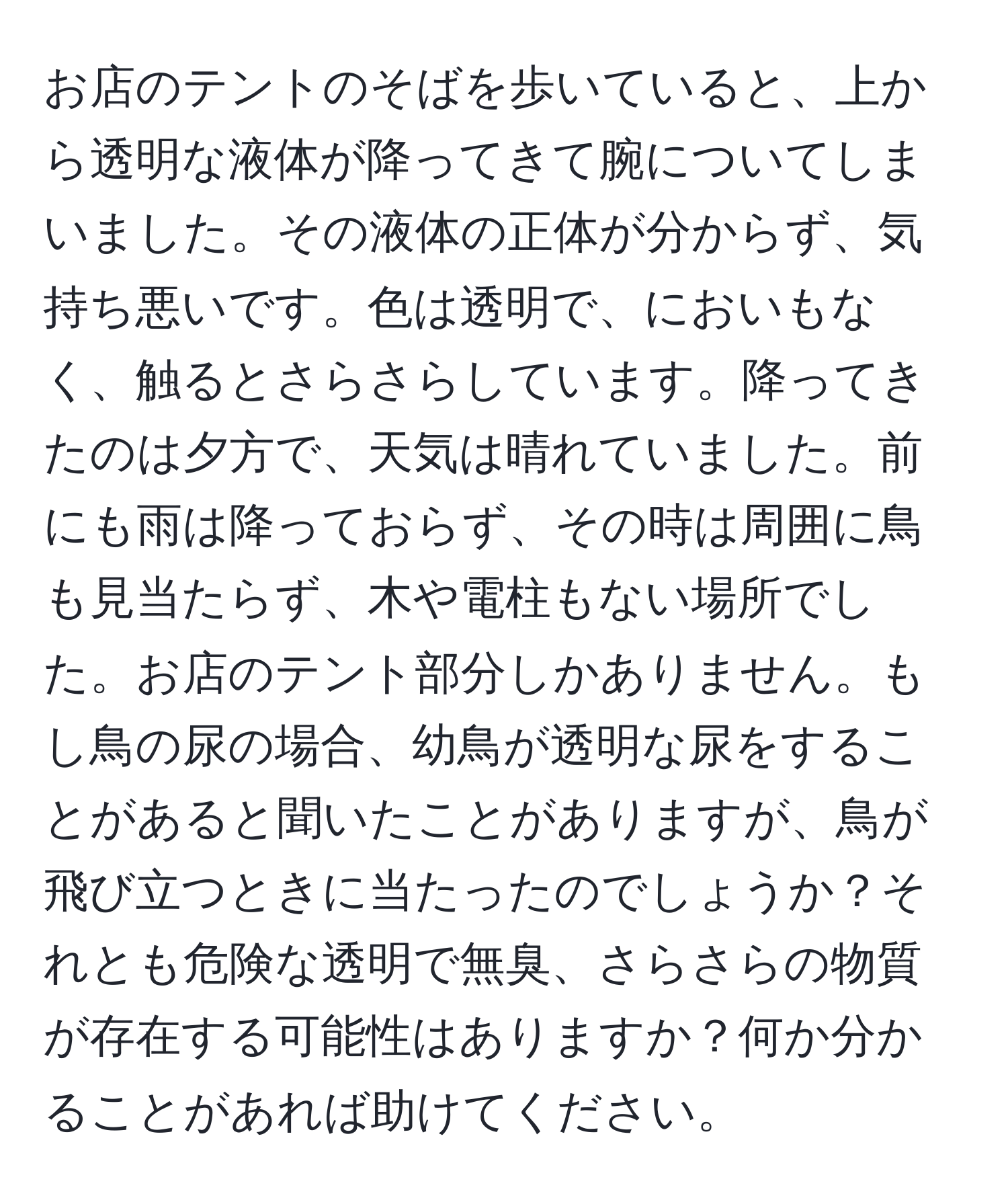 お店のテントのそばを歩いていると、上から透明な液体が降ってきて腕についてしまいました。その液体の正体が分からず、気持ち悪いです。色は透明で、においもなく、触るとさらさらしています。降ってきたのは夕方で、天気は晴れていました。前にも雨は降っておらず、その時は周囲に鳥も見当たらず、木や電柱もない場所でした。お店のテント部分しかありません。もし鳥の尿の場合、幼鳥が透明な尿をすることがあると聞いたことがありますが、鳥が飛び立つときに当たったのでしょうか？それとも危険な透明で無臭、さらさらの物質が存在する可能性はありますか？何か分かることがあれば助けてください。