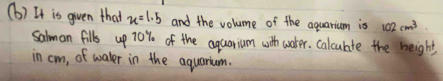 It is given that x=1.5 and the volume of the aquarium is 102cm^3
salman fills up 70% of the aquarium with water. calculte the height 
in cm, of waler in the aquarium.