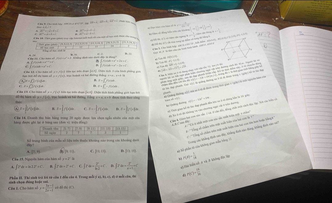 theo  Cầu 9, Cho hình hộp ABCD.A' B'C' overline AB=overline a,overline AD=6;overline AA'=overline c Phân tích vecs
a) Đạo hàm của hàm số là y'=frac -5(2x-1)^2 (-∈fty , 1/2 )vee a( 1/2 ,+∈fty ).
A. overline AC=-overline a+overline b+overline c. n. vector AC=vector a+vector b=c
C. overline AC=overline a+overline b+vector c. D. overline AC=overline a-overline b+overline c
b) Hàm số đồng biến trên các khoảng
Cầu 10. Thời gian (phút) truy cập Internet mỗi buổi tối của một số học sinh được cho trong y= 3/2 ;tik ệm cận đùng 1h* - 1/2 
đ) Dỗ thị (C) cắt trục tung tại điểm có tung độ bằng 0. (0,0),C(1,2,0),D'(-1,3,5)
c) Đồ thị (C) có tiệm cận ngang là
Cầu 2 Cho hình hộp ABCD.A'BCD , biết điểm A(0,0,0) , B(1,0
Gọi M ,N là tâm của các hình bình hành ABBA, ADDÆ A
A. 24, B. 56
D. 22. (0,2,0).
a) Tọa độ D w D
Câu II. Cho hàm số f(x)=e^x+2 2 . Khẳng định nào dưới đây là đúng?
C
∈t f(x)dx=e^x+2x+C.
N ∈t f(x)dx=e^(x-2)+C b) Tọa độ A(-1:1:5). overline MN=(-1,1,0).
C. ∈t f(x)dx=e^x+C.
D. ∈t f(x)dx=e^x-2x+C. e) Tọa độ
Câu 12, Cho hàm số y=f(x) liên tục trên đoạn [a;b] Diện tích S của hình phẳng giới d) |vector AB+vector AD+vector CC|=sqrt(29).
người lái xe bắt ngờ phát hiện chướng ngai vật trên đường cách đô 45m . Người lái xe
trong đó r là thời gian tính bằng giảy ki
phản ứng một giảy, sau đô đạp phanh khân cấp. Kể từ thời điểm này, ô tố chuyển động
hạn bởi đồ thị hàm số y=f(x) , trục hoành và hai đường thắng x=a,x=bla
Cầu 3. Một xe ô tô đang chạy với vận tốc 72 km / h th
N |s=∈t j|f(x)||f(x)| te .
B. S=∈t _a^(bf(x)dx.
D.
C. S=∈t _a^b|f(x)|dx. S=∈t _a^b-f(x)dx
châm dân đều với tốc độ v(t)=-12t+24(m/s) ô tô đi được trong t (giây) kể từ lúc đạp
từ lúc dạp phanh. Goi
Câu 13. Cho hàm số y=f(x) tiên tục trên đoạn [a,b]. Diện tích hình phẳng giới hạn bởi phanh
đồ thị hàrn số y=f(x) , trục hoành và hai đường thắng x=a.x=b được tính theo công
a) Quảng đường s(t) mà xe ô tô đi được trong thời gian t (giây) là một nguyên hàm của
thức
hàm sbv(t) s(t)=-12t^2)+24t.
S=∈t |f(x)|dx. B. S=∈tlimits _a^(bf(x)dx. C. S=-∈tlimits _a^bf(x)dx. D. S=∈tlimits _h^a|f(x)|dx. c) Thời gian kể từ lúc đạp phanh đến khi xe ô tô đứng hần là 10 giây
b) Quāng đường
d) Xe ô tô đó không va vào chướng ngại vật ở trên đường
Câu 14. Doanh thu bán hàng trong 20 ngày được lựa chọn ngẫu nhiên của một cửa
hàng được ghi lại ở bảng sau (đơn vị: triệu đồng)
Câu 4, Gieo hai con súc sắc 1 và 1/ căn đổi, đồng chất một cách độc lập. Xét các biển có
A:^..C)C ) ít nhất một con súc sắc xuất hiện mật 6 chẩm'''
A,B,C sau dây:
# :**Tổng số chấm trên mặt xuất hiện của hai con là
C :'Tổng số chấm trên mặt xuất hiện của hai con lớn hơn hoặc bằng3''
Số trung bình của mẫu số liệu trên thuộc khoảng nào trong các khoảng dưới
Trong các khẳng định sau đây, khẳng định nào đúng, khẳng định nào sai''
dây?
A. [7;9). B [9,11). C. [11;13). D. [13;15).
) Số phần tử của không gian mẫu bằng 12
Câu 15. Nguyên hàm của hàm số y=2^xla b) P(B)= 1/18 
A. ∈t 2^xdx=ln 2.2^x+C. B. ∈t 2^xdx=2^x+C. C. ∈t 2^xdx= 2^x/ln 2 +C D. ∈t 2'dx= 2'/x+1 +C
c) Hai biến cố A và B không độc lập
Phần II. Thí sinh trã lời từ câu 1 đến câu 4. Trong mỗi ya),b),c),d) ở mỗi câu, thí d) P(C)= 19/36 
sinh chọn đúng hoặc sai.
Câu 1. Cho hàm số y= (3x-1)/2x-1  có đồ thị (C).