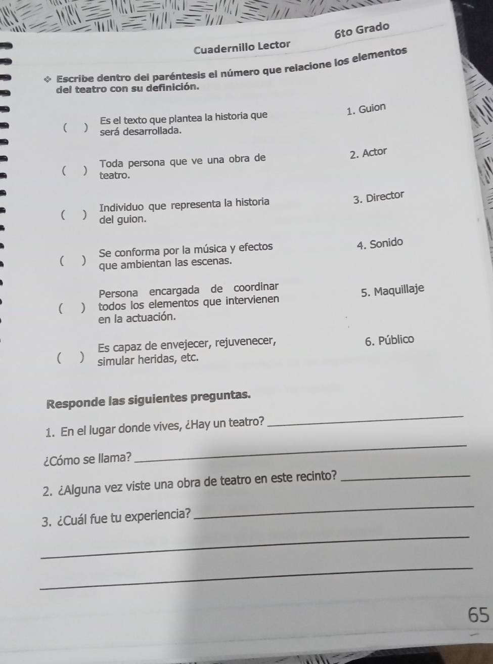 6to Grado
Cuadernillo Lector
。 Escribe dentro del paréntesis el número que relacione los elementos
del teatro con su definición.
1. Guion
( J Es el texto que plantea la historia que
será desarrollada.
Toda persona que ve una obra de
2. Actor
( ) teatro.
Individuo que representa la historia
3. Director
( ) del guion.
( ) Se conforma por la música y efectos
4. Sonido
que ambientan las escenas.
Persona encargada de coordinar
5. Maquillaje
 ) todos los elementos que intervienen
en la actuación.
Es capaz de envejecer, rejuvenecer,
6. Público
( ) simular heridas, etc.
_
Responde las siguientes preguntas.
1. En el lugar donde vives, ¿Hay un teatro?
¿Cómo se llama?
_
2. ¿Alguna vez viste una obra de teatro en este recinto?_
3. ¿Cuál fue tu experiencia?
_
_
_
65