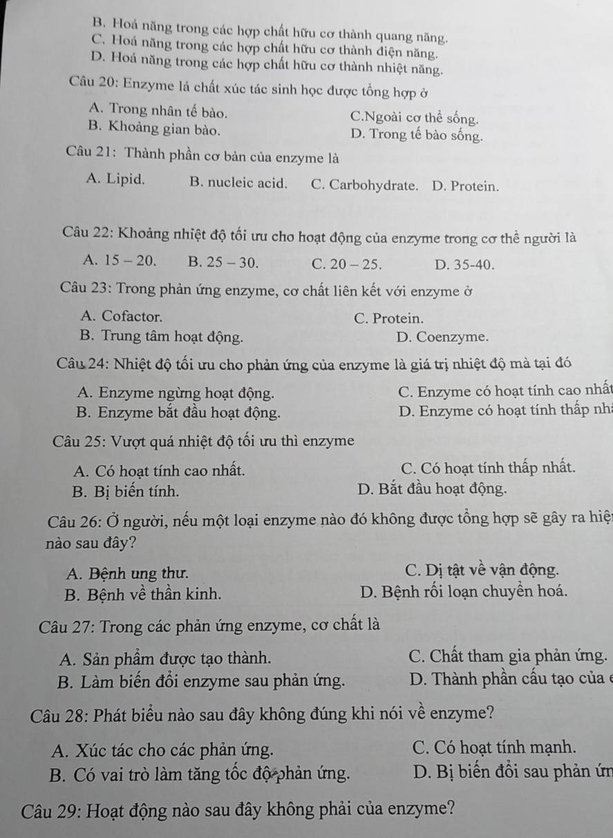 B. Hoá năng trong các hợp chất hữu cơ thành quang năng.
C. Hoá năng trong các hợp chất hữu cơ thành điện năng.
D. Hoá năng trong các hợp chất hữu cơ thành nhiệt năng.
Câu 20: Enzyme lá chất xúc tác sinh học được tổng hợp ở
A. Trong nhân tế bào. C.Ngoài cơ thể sống.
B. Khoảng gian bào. D. Trong tế bào sống.
Câu 21: Thành phần cơ bản của enzyme là
A. Lipid. B. nucleic acid. C. Carbohydrate. D. Protein.
Câu 22: Khoảng nhiệt độ tối ưu cho hoạt động của enzyme trong cơ thể người là
A. 15 - 20. B. 25 - 30. C. 20 - 25. D. 35-40.
Câu 23: Trong phản ứng enzyme, cơ chất liên kết với enzyme ở
A. Cofactor. C. Protein.
B. Trung tâm hoạt động. D. Coenzyme.
Câu 24: Nhiệt độ tối ưu cho phản ứng của enzyme là giá trị nhiệt độ mà tại đó
A. Enzyme ngừng hoạt động. C. Enzyme có hoạt tính cao nhất
B. Enzyme bắt đầu hoạt động. D. Enzyme có hoạt tính thấp nhà
Câu 25: Vượt quá nhiệt độ tối ưu thì enzyme
A. Có hoạt tính cao nhất. C. Có hoạt tính thấp nhất.
B. Bị biến tính. D. Bắt đầu hoạt động.
Câu 26: Ở người, nếu một loại enzyme nào đó không được tổng hợp sẽ gây ra hiệt
nào sau đây?
A. Bệnh ung thư. C. Dị tật về vận động.
B. Bệnh về thần kinh. D. Bệnh rối loạn chuyền hoá.
Câu 27: Trong các phản ứng enzyme, cơ chất là
A. Sản phầm được tạo thành. C. Chất tham gia phản ứng.
B. Làm biến đổi enzyme sau phản ứng. D. Thành phần cấu tạo của e
Câu 28: Phát biểu nào sau đây không đúng khi nói về enzyme?
A. Xúc tác cho các phản ứng. C. Có hoạt tính mạnh.
B. Có vai trò làm tăng tốc độ phản ứng. D. Bị biến đổi sau phản ứn
Câu 29: Hoạt động nào sau đây không phải của enzyme?