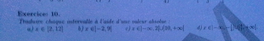 Traduire châque intervalle à l'aide d'une valeur absolue : 
() x∈ [2,12] b) x∈ ]-2,9[ c) x∈ ]-∈fty , 2[∪ ]10, +∈fty [ d) x∈ ]-∈fty , - 1/3 ]∪ [ 4/7 , +∈fty [.