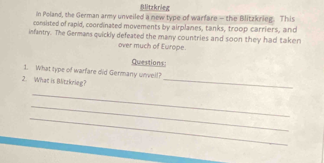 Blitzkrieg 
In Poland, the German army unveiled a new type of warfare - the Blitzkrieg. This 
consisted of rapid, coordinated movements by airplanes, tanks, troop carriers, and 
infantry. The Germans quickly defeated the many countries and soon they had taken 
over much of Europe. 
Questions: 
1. What type of warfare did Germany unveil? 
2. What is Blitzkrieg? 
_ 
_ 
_ 
_