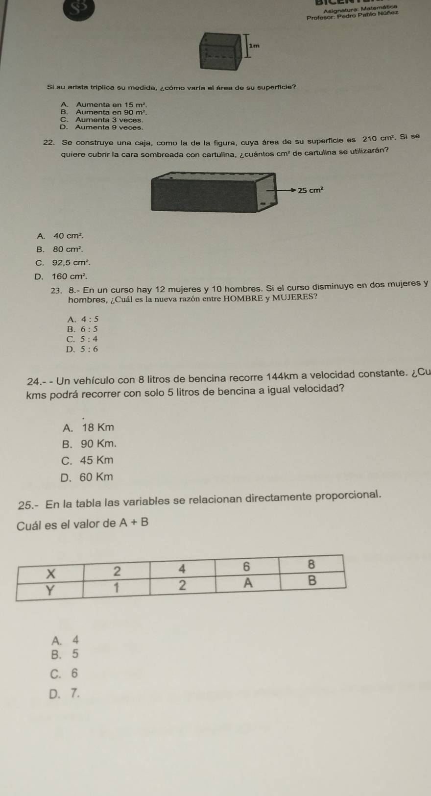 Asignatura: Matemática
Profesor: Pedro Pablo Núñez
1m
Si su arista triplica su medida, ¿cómo varía el área de su superficie?
A. Aumenta en 15m^2
B. Aumenta en 90 m².
C. Aumenta 3 veces.
D. Aumenta 9 veces.
22. Se construye una caja, como la de la figura, cuya área de su superficie es 210cm^2. Si se
quiere cubrir la cara sombreada con cartulina, cuántos cm^2 de cartulina se utilizarán?
A. 40cm^2.
B. 80cm^2.
C. 92.5cm^2.
D. 160cm^2.
23. 8.- En un curso hay 12 mujeres y 10 hombres. Si el curso disminuye en dos mujeres y
hombres, ¿Cuál es la nueva razón entre HOMBRE y MUJERES?
A. 4:5
B. 6:5
C. 5:4
D. 5:6
24.- - Un vehículo con 8 litros de bencina recorre 144km a velocidad constante. ¿Cu
kms podrá recorrer con solo 5 litros de bencina a igual velocidad?
A. 18 Km
B. 90 Km.
C. 45 Km
D. 60 Km
25.- En la tabla las variables se relacionan directamente proporcional.
Cuál es el valor de A+B
A. 4
B. 5
C. 6
D. 7.