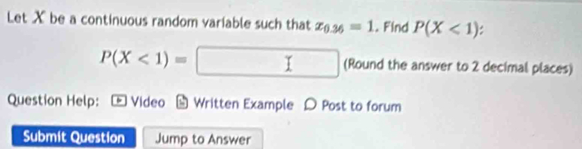 Let X be a continuous random variable such that x_0.36=1.Find P(X<1)
P(X<1)=□ (Round the answer to 2 decimal places) 
Question Help: Video Written Example D Post to forum 
Submit Question Jump to Answer