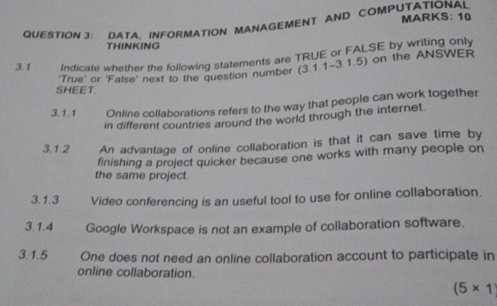 DATA, INFORMATION MANAGEMENT AND COMPUTATIONAL MARKS: 10 
THINKING 
3. 1 Indicate whether the following statements are TRUE or FALSE by writing only 
'True' or 'False' next to the question number (3.1.1~3.1.5) on the ANSWER 
SHEET. 
3. 1.1 Online collaborations refers to the way that people can work together 
in different countries around the world through the internet. 
3.1.2 An advantage of online collaboration is that it can save time by 
finishing a project quicker because one works with many people on 
the same project. 
3.1.3 Video conferencing is an useful tool to use for online collaboration. 
3.1.4 Google Workspace is not an example of collaboration software. 
3.1.5 One does not need an online collaboration account to participate in 
online collaboration.
(5* 1)