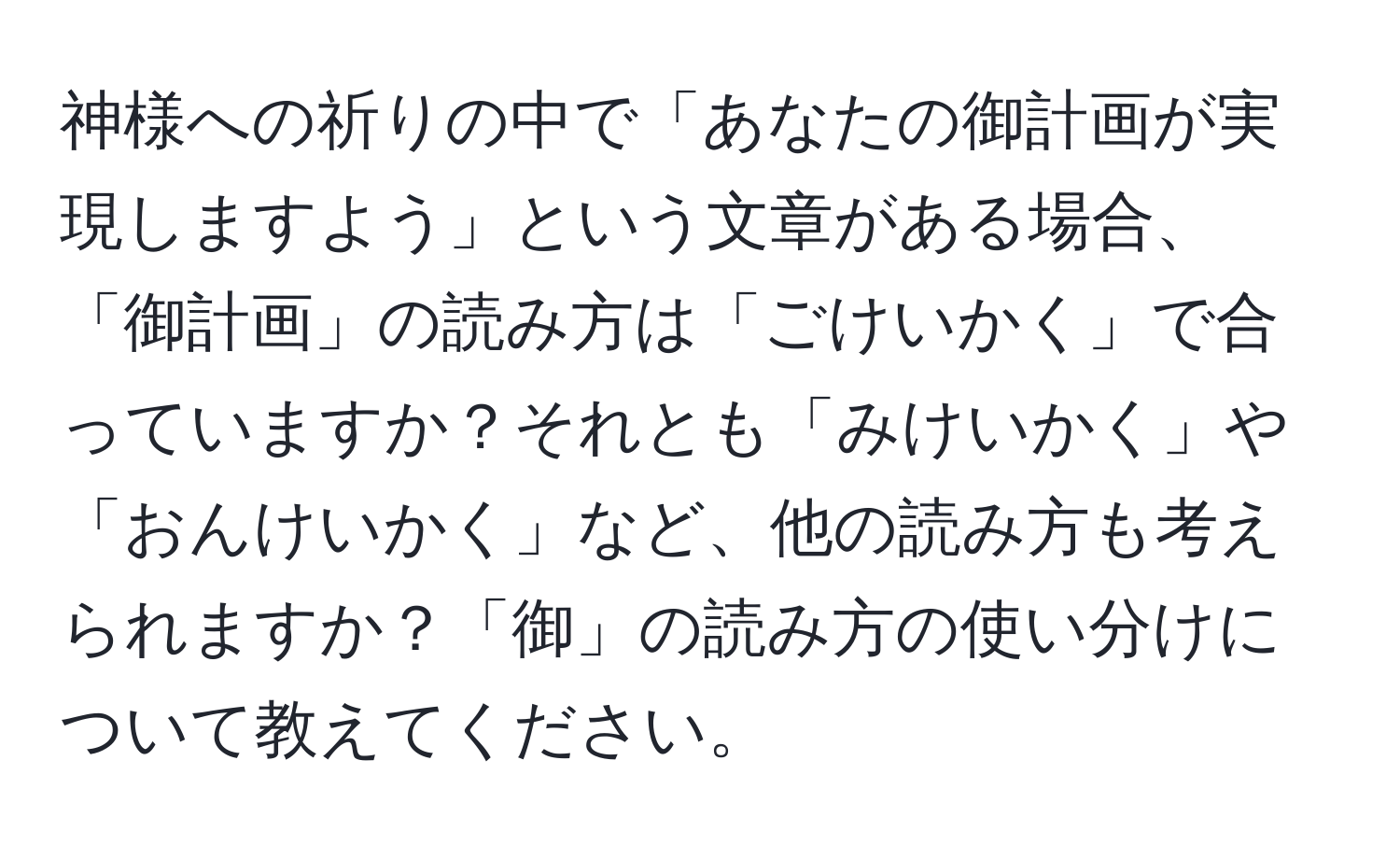 神様への祈りの中で「あなたの御計画が実現しますよう」という文章がある場合、「御計画」の読み方は「ごけいかく」で合っていますか？それとも「みけいかく」や「おんけいかく」など、他の読み方も考えられますか？「御」の読み方の使い分けについて教えてください。