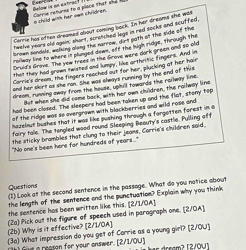 Exercise 
Below is an extract 1 
Carrie returns to a place that she hu 
a child with her own children. 
Carrie has often dreamed about coming back. In her dreams she was 
twelve years old again; short, scratched legs in red socks and scuffed 
brown sandals, walking along the narrow, dirt path at the side of the 
railway line to where it plunged down, off the high ridge, through the 
Druid's Grove. The yew trees in the Grove were dark green and so old 
that they had grown twisted and lumpy, like arthritic fingers. And in 
Carrie's dream, the fingers reached out for her, plucking at her hair 
and her skirt as she ran. She was always running by the end of this 
dream, running away from the house, uphill towards the railway line. 
But when she did come back, with her own children, the railway line 
had been closed. The sleepers had been taken up and the flat, stony top 
of the ridge was so overgrown with blackberries and wild rose and 
hazelnut bushes that it was like pushing through a forgotten forest in a 
fairy tale. The tangled wood round Sleeping Beauty's castle. Pulling off 
the sticky brambles that clung to their jeans, Carrie's children said, 
“No one’s been here for hundreds of years...” 
Questions 
(1) Look at the second sentence in the passage. What do you notice about 
the length of the sentence and the punctuation? Explain why you think 
the sentence has been written like this. [2/1/0A] 
(2a) Pick out the figure of speech used in paragraph one. [2/0A] 
(2b) Why is it effective? [2/1/0A] 
(3a) What impression do you get of Carrie as a young girl? [2/0U] 
(3h) Give a reason for your answer. [2/1/0U] 
in her dream? [2/0U]