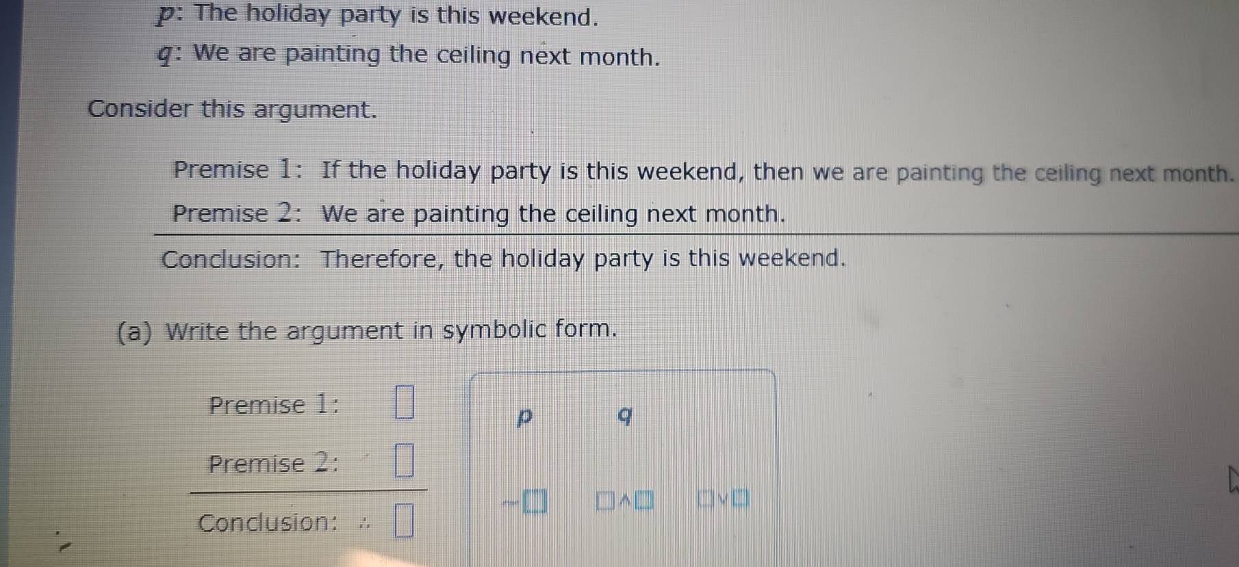 p: The holiday party is this weekend. 
q: We are painting the ceiling next month. 
Consider this argument. 
Premise 1: If the holiday party is this weekend, then we are painting the ceiling next month. 
Premise 2: We are painting the ceiling next month. 
Conclusion: Therefore, the holiday party is this weekend. 
(a) Write the argument in symbolic form. 
Premise 1: 
p 
q 
Premise 2: 

^□ 
Conclusion: