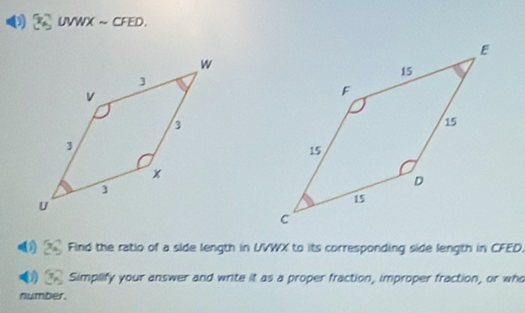 ( UVWX ~ CFED. 
Find the ratio of a side length in UVWX to its corresponding side length in CFED. 
Simplify your answer and write it as a proper fraction, improper fraction, or who 
number.