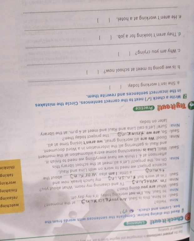 moment of speaking use the present continuous in interrogative and negative forms to ask al a 
Check it out! Listening 
* Read the dialog below. Complete the sentences with words from the 
box. Listen and check. 3 
Nina: Hello? 
Saul: Hi Nina, this is Saul. Are you_ at the moment? watching 
Nina: Hi Saul. No, I'm not working today. It's my day off. relaxing 
Saul: What are you doing then? 
Nina: I'm TV and cleaning my room. What about you? finishing 
Saul: I'm at work but_ my lunch break now and working 
a little. I am also about the 
science project we need to work on with Lina and Raul. taking 
Nina: Oh no, the project! Let's all meet at the school library this thinkin 
afternoon at 4. I think we have everything we need to finish it. 
Saul: Well, Lina is researching some extra information at the moment 
and Raul is gathering all the information in a Word document. 
Nina: Good! We are all working great, we aren’t losing time at all. 
Saul: So, are we the project today then? 
Nina: Sure! Let's call Lina and Raul and meet at 4 p.m. at the library 
Later on today. 
5 Ty it out! Practice 
2 Write a check (√) next to the correct sentences. Circle the mistakes 
in the incorrect sentences and rewrite them. 
_ 
a. She isn't working today. ( 1 
_ 
b. Is we going to meet at school now? ( ] 
_ 
c. Why am you crying? [ ] 
_ 
d. They aren’t looking for a job. ( 
_ 
e. He aren’t working at a hotel. 