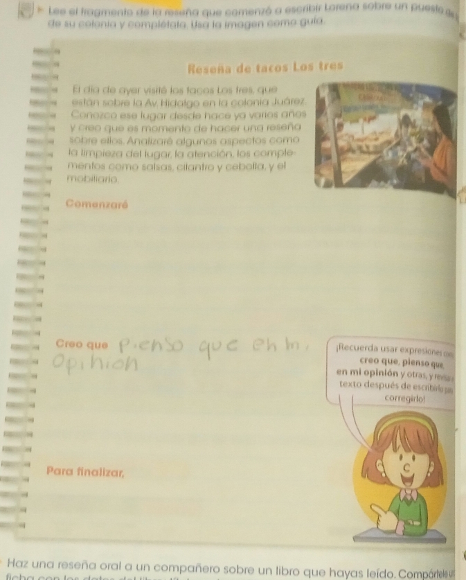 Lee el fragmento de la reseña que comenzó a escribir Lorena sobre un puesto g 
de su colonía y complétata. Usa la imagen como gula. 
Reseña de tacos Los tres 
El día de ayer visité los tacos Los tres, que 
están sobre la Av. Hidalgo en la colonia Juárez 
Conozco ese lugar desde hace ya varios año 
Y creo que es momento de hacer una reseña 
sobre ellos. Analizaré algunos aspectos como 
la limpieza del lugar, la atención, los comple 
mentos como salsas, cilantro y cebolla, y el 
mobiliario. 
Comenzaré 
Creo que 
¡Recuerda usar expresiones = 
creo que, pienso que. 
en mi opinión y otras, y revisas 
texto después de escribira a 
corregirlo! 
Para finalizar, 
Haz una reseña oral a un compañero sobre un libro que hayas leído. Compártele u