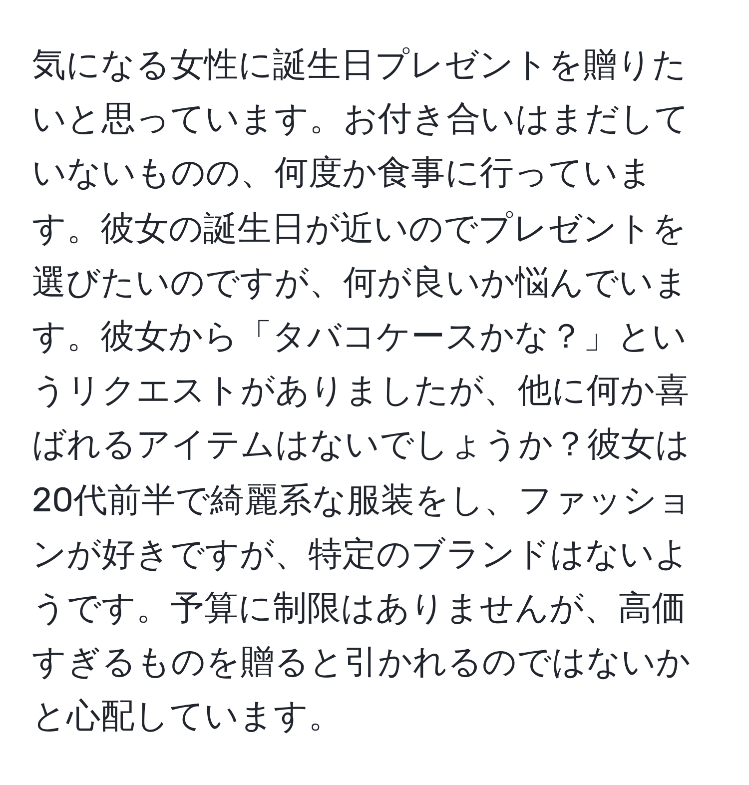 気になる女性に誕生日プレゼントを贈りたいと思っています。お付き合いはまだしていないものの、何度か食事に行っています。彼女の誕生日が近いのでプレゼントを選びたいのですが、何が良いか悩んでいます。彼女から「タバコケースかな？」というリクエストがありましたが、他に何か喜ばれるアイテムはないでしょうか？彼女は20代前半で綺麗系な服装をし、ファッションが好きですが、特定のブランドはないようです。予算に制限はありませんが、高価すぎるものを贈ると引かれるのではないかと心配しています。