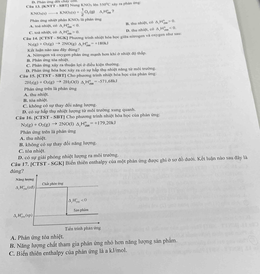 D. Phản ứng đố chay
Câu 13.[KNTT-SBT] Nung KNO_3 lên 550°C xảy ra phản ứng:
KNO_3(s)to KNO_2(s)+ 1/2 O_2(g) △ _rH_(2se)° ?
Phản ứng nhiệt phân KNO_3 là phàn ứng
B. thu nhiệt, có △ _rH_(298)°>0.
A. toả nhiệt, có △ _rH_(298)°<0.
C. toả nhiệt, có △ _rH_(298)^(alpha)>0.
D. thu nhiệt, có △ _rH_(298)°<0.
Câu 14. [CTST-SGK] [] Phương trình nhiệt hóa học giữa nitrogen và oxygen như sau:
N_2(g)+O_2(g)to 2NO(g)△ _rH_(298)°=+180kJ
Kết luận nào sau đây đúng?
A. Nitrogen và oxygen phản ứng mạnh hơn khi ở nhiệt độ thấp.
B. Phản ứng tỏa nhiệt.
C. Phản ứng xảy ra thuận lợi ở điều kiện thường.
D. Phản ứng hóa học xảy ra có sự hấp thụ nhiệt năng từ môi trường.
Câu 15. [CTST - SBT] Cho phương trình nhiệt hóa học của phản ứng:
2H_2(g)+O_2(g)to 2H_2O(l)△ _rH_(298)°=-571,68kJ
Phản ứng trên là phản ứng
A. thu nhiệt.
B. tỏa nhiệt.
C. không có sự thay đổi năng lượng.
D. có sự hấp thụ nhiệt lượng từ môi trường xung quanh.
Câu 16. [CTST-SBT] *  Cho phương trình nhiệt hóa học của phản ứng:
N_2(g)+O_2(g)to 2NO(l)△ _rH_(298)°=+179,20kJ
Phản ứng trên là phản ứng
A. thu nhiệt.
B. không có sự thay đổi năng lượng.
C. tỏa nhiệt.
D. có sự giải phóng nhiệt lượng ra môi trường.
Câu 17. [CTST - SGK] Biến thiên enthalpy của một phản ứng được ghi ở sơ đồ dưới. Kết luận nào sau đây là
dúng?
Năng lượng
Chất phân ứng
△ _1H_(298)°(cd)
△ _rH_(298)°<0</tex>
Sân phẩm
△ _1H_(298)°(sp)
Tiển trình phản ứng
A. Phản ứng tỏa nhiệt.
B. Năng lượng chất tham gia phản ứng nhỏ hơn năng lượng sản phẩm.
C. Biến thiên enthalpy của phản ứng là a kJ/mol.