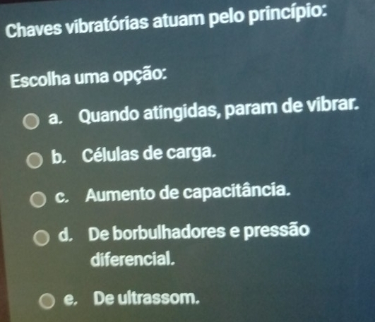 Chaves vibratórias atuam pelo princípio:
Escolha uma opção:
a. Quando atingidas, param de vibrar.
b. Células de carga.
c. Aumento de capacitância.
d. De borbulhadores e pressão
diferencial.
e. De ultrassom.