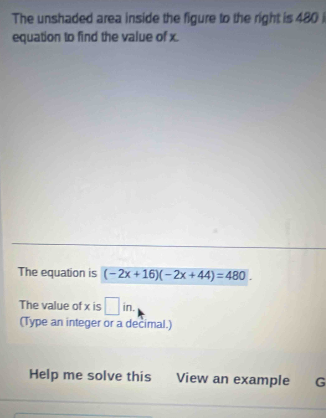 The unshaded area inside the figure to the right is 480 i 
equation to find the value of x. 
The equation is (-2x+16)(-2x+44)=480. 
The value of x is □ in. 
(Type an integer or a decimal.) 
Help me solve this View an example G