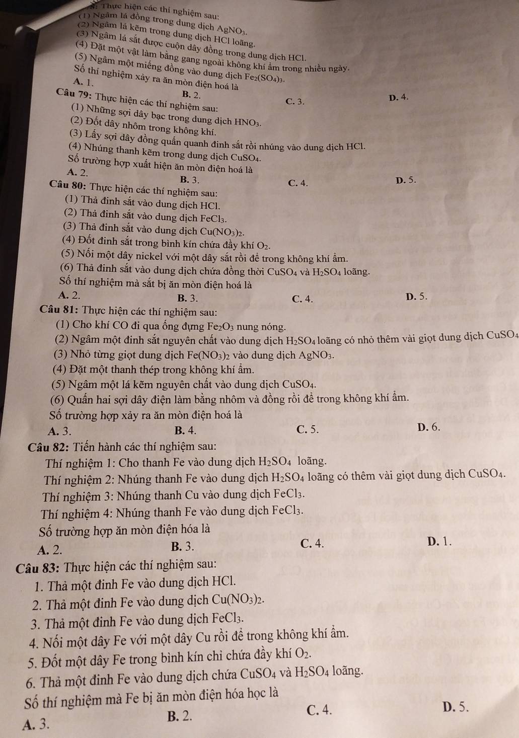 Thể Thực hiện các thí nghiệm sau:
(1) Ngâm lá đồng trong dung dịch AgNO3,
(2) Ngâm lá kẽm trong dung dịch HCl loãng.
(3) Ngâm lá sắt được cuộn dây đồng trong dung dịch HCl.
(4) Đặt một vật làm bằng gang ngoài không khí ẩm trong nhiều ngày
(5) Ngâm một miếng đồng vào dung dịch I e_2(SO_4)_3
Số thí nghiệm xày ra ăn mòn điện hoá là
A. 1.
B. 2.
C. 3. D. 4.
Câu 79: Thực hiện các thí nghiệm sau:
(1) Những sợi dây bạc trong dung dịch HNO3.
(2) Đốt dây nhôm trong không khí.
(3) Lấy sợi dây đồng quấn quanh đinh sắt rồi nhúng vào dung dịch HCl.
(4)  húng thanh kẽm trong dung dịch CuSO a
Số trường hợp xuất hiện ăn mòn điện hoá là
A. 2. B. 3.
C. 4. D. 5.
Câu 80: Thực hiện các thí nghiệm sau:
(1) Thả đinh sắt vào dung dịch HCl.
(2) Thả đinh sắt vào dung dịch FeCl₃.
(3) Thả đinh sắt vào dung dịch Cu(NO₃)2.
(4) Đốt đinh sắt trong bình kín chứa đầy khí O
(5) Nối một dây nickel với một dây sắt rồi để trong không khí ẩm.
(6) Thả đinh sắt vào dung dịch chứa đồng thời CuSO_4 và H_2SO_4 loãng.
Số thí nghiệm mà sắt bị ăn mòn điện hoá là
A. 2. B. 3. C. 4. D. 5.
Câu 81: Thực hiện các thí nghiệm sau:
(1) Cho khí CO đi qua ống đựng Fe_2O_3 nung nóng.
(2) Ngâm một đinh sắt nguyên chất vào dung dịch H_2SO_4 loãng có nhỏ thêm vài giọt dung dịch CuSO4
(3) Nhỏ từng giọt dung dịch Fe(NO_3) 02 vào dung dịch AgNO_3.
(4) Đặt một thanh thép trong không khí ẩm.
(5) Ngâm một lá kẽm nguyên chất vào dung dịch CuSO4.
(6) Quấn hai sợi dây điện làm bằng nhôm và đồng rồi để trong không khí ẩm.
Số trường hợp xảy ra ăn mòn điện hoá là
A. 3. B. 4. C. 5. D. 6.
Câu 82: Tiến hành các thí nghiệm sau:
Thí nghiệm 1: Cho thanh Fe vào dung dịch H_2SO_4 loãng.
Thí nghiệm 2: Nhúng thanh Fe vào dung dịch H_2SO. 4 loãng có thêm vài giọt dung dịch CuSO4.
*  Thí nghiệm 3: Nhúng thanh Cu vào dung dịch Fe Cl_3.
Thí nghiệm 4: Nhúng thanh Fe vào dung dịch FeCl3.
Số trường hợp ăn mòn điện hóa là
A. 2. B. 3. C. 4.
D. 1.
Câu 83: Thực hiện các thí nghiệm sau:
1. Thả một đinh Fe vào dung dịch HCl.
2. Thả một đinh Fe vào dung dịch Cu(NO_3)_2.
3. Thả một đinh Fe vào dung dịch  1 FeCl_3.
4. Nối một dây Fe với một dây Cu rồi để trong không khí ẩm.
5. Đốt một dây Fe trong bình kín chi chứa đầy khí O_2.
6. Thả một đinh Fe vào dung dịch chứa CuSO_4 và H_2SO_4 loãng.
Số thí nghiệm mà Fe bị ăn mòn điện hóa học là
A. 3. B. 2.
C. 4. D. 5.