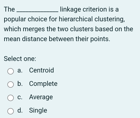 The _linkage criterion is a
popular choice for hierarchical clustering,
which merges the two clusters based on the
mean distance between their points.
Select one:
a. Centroid
b. Complete
c. Average
d. Single