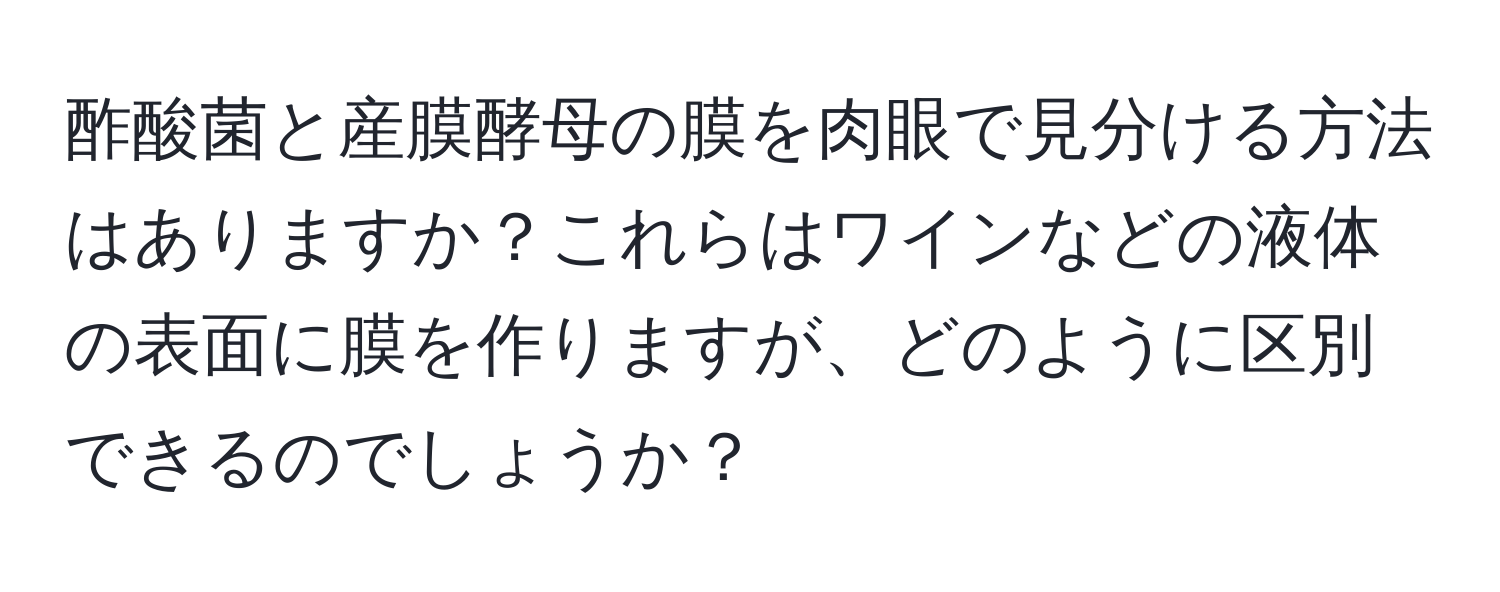 酢酸菌と産膜酵母の膜を肉眼で見分ける方法はありますか？これらはワインなどの液体の表面に膜を作りますが、どのように区別できるのでしょうか？