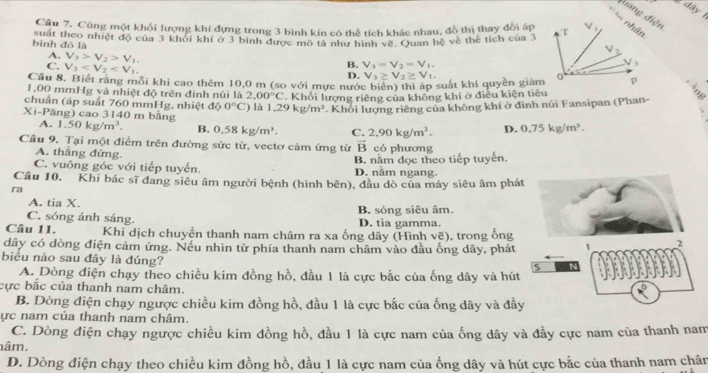 ây  
đuang điện
Câu 7, Cũng một khối lượng khí đựng trong 3 bình kín có thể tích khác nhau, đồ thị thay đời áp
bình đó là suất theo nhiệt độ của 3 khỏi khí ở 3 bình được mô tả như hình về. Quan hệ về thể tích của 3
A. V_3>V_2>V_1, D.
C. V_1
B. V_3=V_2=V_1,
Cầu 8. Biết rằng mỗi khi cao thêm 10,0 m (so với mực nước biển) thì áp suất khí quyền giám V_3≥ V_2≥ V_1.
1,00 mmHg và nhiệt độ trên đinh núi là 2,00°C
chuẩn (áp suất 760 mmHg, nhiệt độ 0°C là 1.29kg/m^2. Khối lượng riêng của không khí ở điều kiện tiêu
. Khối lượng riêng của không khí ở đinh núi Fansipan (Phan-
Xi-Păng) cao 3140 m bằng
A. 1.50kg/m^3. B. 0.58kg/m^3. C. 2,90kg/m^3. D. 0.75kg/m^3.
Câu 9. Tại một điểm trên đường sức từ, vectơ cảm ứng từ vector B có phương
A. thắng đứng.
C. vuông góc với tiếp tuyến. D. năm ngang. B. nằm dọc theo tiếp tuyến.
Câu 10. Khi bác sĩ đang siêu âm người bệnh (hình bên), đầu dò của máy siêu âm phá
ra
A. tia X.
C. sóng ánh sáng. B. sóng siêu âm. D. tia gamma.
Câu 11. Khi dịch chuyển thanh nam châm ra xa ống dây (Hình vẽ), trong ống
dây có đòng điện cảm ứng. Nếu nhìn từ phía thanh nam châm vào đầu ống dây, phát
biểu nào sau đây là đúng?
A. Dòng điện chạy theo chiều kim đồng hồ, đầu 1 là cực bắc của ống dây và hút
cực bắc của thanh nam châm.
B. Dòng điện chạy ngược chiều kim đồng hồ, đầu 1 là cực bắc của ống dây và đầ
ực nam của thanh nam châm.
C. Dòng điện chạy ngược chiều kim đồng hồ, đầu 1 là cực nam của ống dây và đầy cực nam của thanh nam
nâm.
D. Dòng điện chạy theo chiều kim đồng hồ, đầu 1 là cực nam của ống dây và hút cực bắc của thanh nam chân