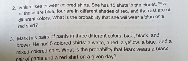 Rhian likes to wear colored shirts. She has 15 shirts in the closet. Five 
of these are blue, four are in different shades of red, and the rest are of 
different colors. What is the probability that she will wear a blue or a 
red shirt? 
3. Mark has pairs of pants in three different colors, blue, black, and 
brown. He has 5 colored shirts: a white, a red, a yellow, a blue, and a 
mixed-colored shirt. What is the probability that Mark wears a black 
pair of pants and a red shirt on a given day?