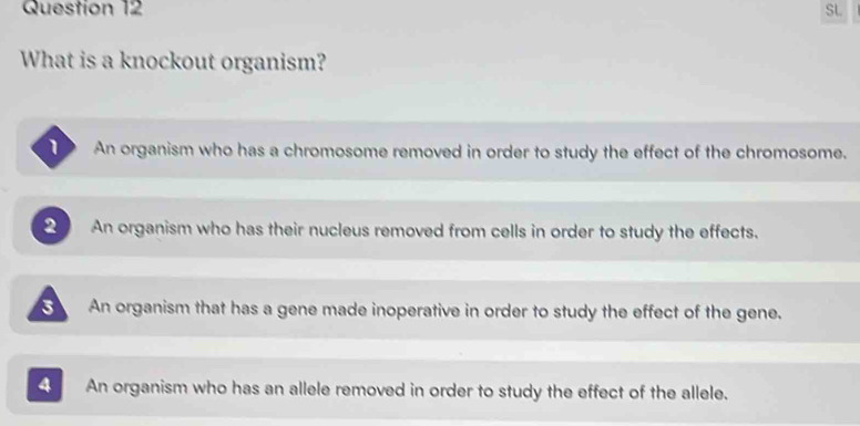 SL
What is a knockout organism?
An organism who has a chromosome removed in order to study the effect of the chromosome.
An organism who has their nucleus removed from cells in order to study the effects.
An organism that has a gene made inoperative in order to study the effect of the gene.
4 An organism who has an allele removed in order to study the effect of the allele.