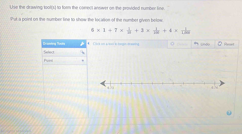 Use the drawing tool(s) to form the correct answer on the provided number line. 
Put a point on the number line to show the location of the number given below.
6* 1+7*  1/10 +3*  1/100 +4*  1/1,000 
Drawing Tools Click on a tool to begin drawing. Undo Reset 
Select 
Point 
All rights reserved.