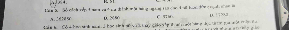 A. 384. B. 8!.
Câu 5. Số cách xếp 5 nam và 4 nữ thành một hàng ngang sao cho 4 nữ luôn đứng cạnh nhau là
A. 362880. B. 2880. C. 5760. D. 17280.
Câu 6. Có 4 học sinh nam, 3 học sinh nữ và 2 thầy giáo xếp thành một hàng dọc tham gia một cuộc thi.
anh nhau và nhóm hai thầy giáo