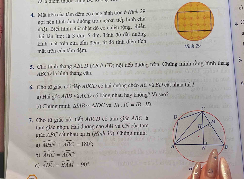 là điểm thuộc cũng BC k 
c) 
4. Mặt trên của tấm đệm có dạng hình tròn ở Hình 29
gợi nên hình ảnh đường tròn ngoại tiếp hình chữ 
4. C 
nhật. Biết hình chữ nhật đó có chiều rộng, chiều 
dài lần lượt là 3 dm, 5 dm. Tính độ dài đường 
a 
kính mặt trên của tấm đệm, từ đó tính diện tích 
mặt trên của tấm đệm. Hình 29
5. Cho hình thang ABCD (ABparallel CD) nội tiếp đường tròn. Chứng minh rằng hình thang 5.
ABCD là hình thang cân. 
6. Cho tứ giác nội tiếp ABCD có hai đường chéo AC và BD cắt nhau tại I. 6 
a) Hai góc ABD và ACD có bằng nhau hay không? Vì sao? 
b) Chứng minh △ IAB∽ △ IDC và IA.IC=IB.ID. 
7. Cho tứ giác nội tiếp ABCD có tam giác ABC là 
tam giác nhọn. Hai đường cao AM và CN của tam 
giác ABC cắt nhau tại H (Hình 30). Chứng minh: 
a) widehat MHN+widehat ABC=180°; 
b) widehat AHC=widehat ADC; 
c) widehat ADC=widehat BAM+90°.