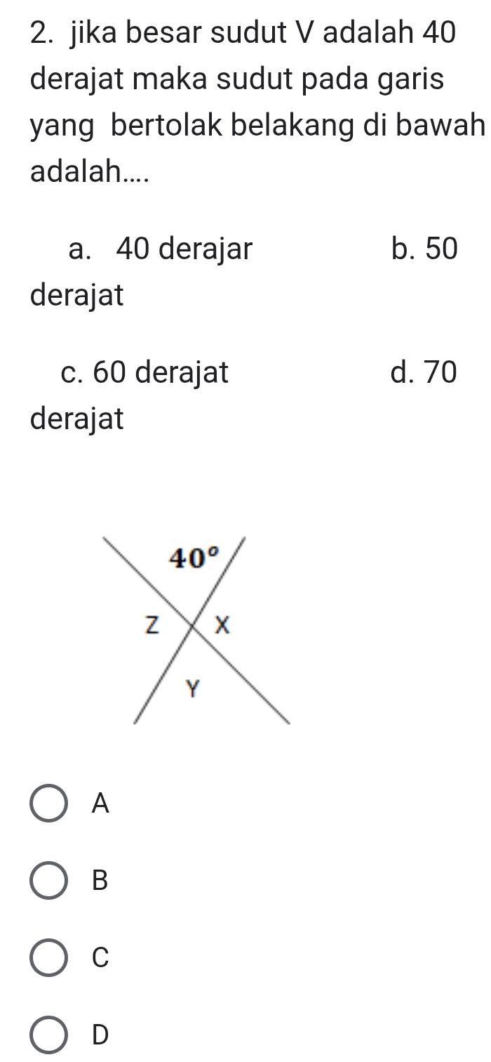 jika besar sudut V adalah 40
derajat maka sudut pada garis
yang bertolak belakang di bawah 
adalah....
a. 40 derajar b. 50
derajat
c. 60 derajat d. 70
derajat
A
B
C
D