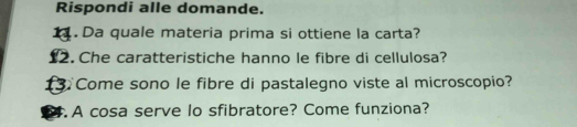 Rispondi alle domande. 
1. Da quale materia prima si ottiene la carta? 
12. Che caratteristiche hanno le fibre di cellulosa? 
1 Come sono le fibre di pastalegno viste al microscopio? 
4. A cosa serve lo sfibratore? Come funziona?