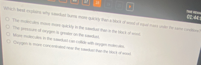 40 17 18 19 20 .
TIVE REMA
01:44:0
Which best explains why sawdust burns more quickly than a block of wood of equal mass under the same conditions?
The molecules move more quickly in the sawdust than in the block of wood.
The pressure of oxygen is greater on the sawdust.
More molecules in the sawdust can collide with oxygen molecules.
Oxygen is more concentrated near the sawdust than the block of wood.