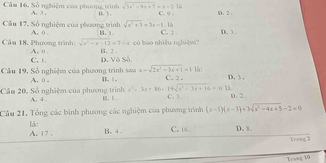 Số nghiệm của phương trình sqrt(3x^2-9x+7)=x-2 là
A. 3. B. 1. C. 0. D. 2.
Câu 17. Số nghiệm của phương trình sqrt(x^2+3)=3x-1. là
A. 0. B. 1. C. 2. D. 3.
Câu 18. Phương trình: sqrt(x^2-x-12)=7-x có bao nhiêu nghiệm?
A. 0. B. 2.
C. 1. D. Vô Số.
Câu 19. Số nghiệm của phương trình sau x-sqrt(2x^2-3x+1)=1 là: D. 3.
A. 0. B. 1. C. 2.
là.
Câu 20. Số nghiệm của phương trình x^2-3x+86-19sqrt(x^2-3x+16)=0 C. 3. D. 2.
A. 4. B. 1.
Câu 21. Tổng các bình phương các nghiệm của phương trình (x-1)(x-3)+3sqrt(x^2-4x+5)-2=0
là: D. 8.
A. 17. B. 4. C. 16.
Trang 2
Trang 10