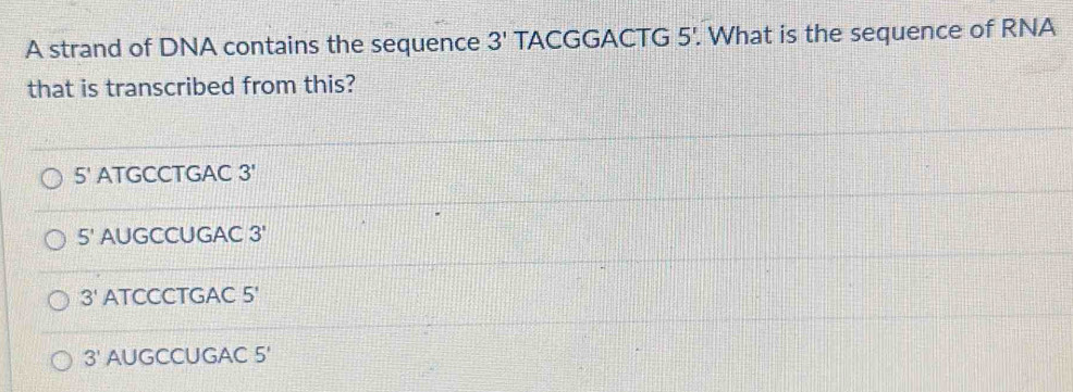 A strand of DNA contains the sequence 3' TACGGAC TG 5'. . What is the sequence of RNA
that is transcribed from this?
5' ATGCCTGAC 3'
5' AUGCCUGAC 3'
3' ATCCCTGAC 5'
3' AUGCCUGAC 5